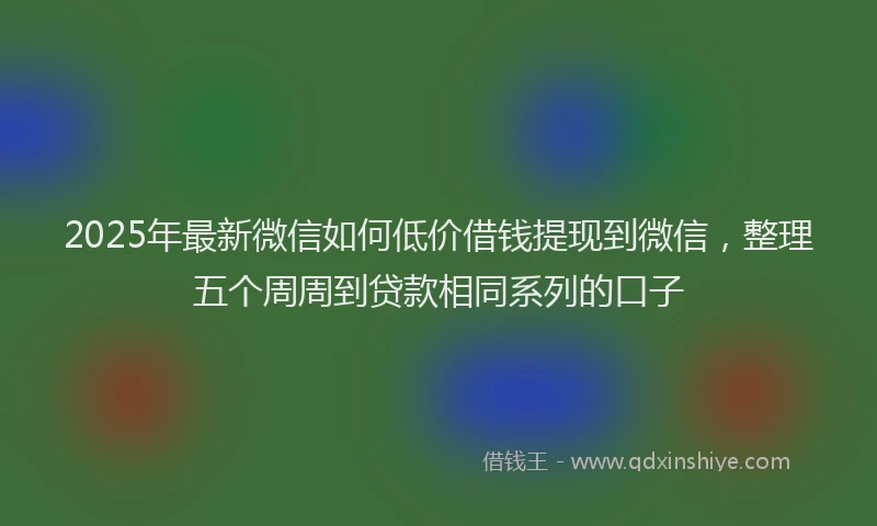 2025年最新微信如何低价借钱提现到微信，整理五个周周到贷款相同系列的口子