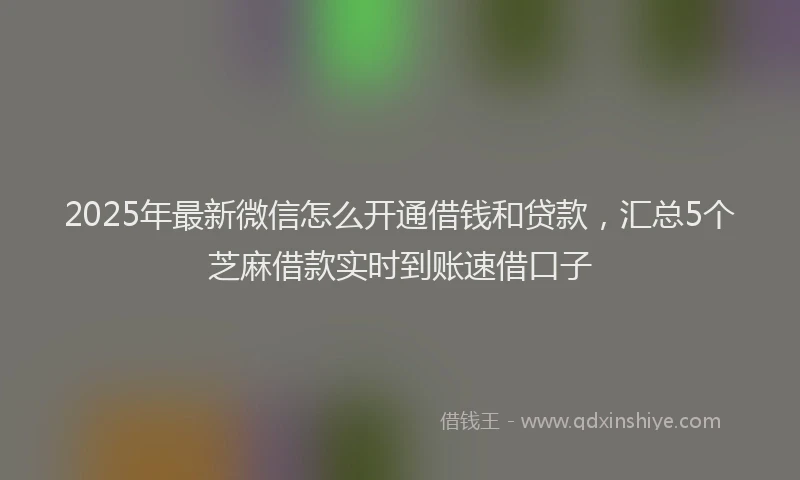 2025年最新微信怎么开通借钱和贷款，汇总5个芝麻借款实时到账速借口子
