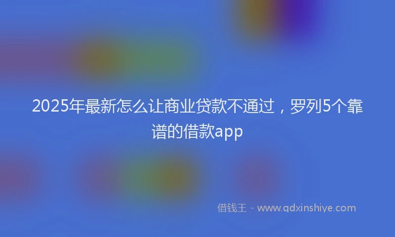 2025年最新怎么让商业贷款不通过，罗列5个靠谱的借款app