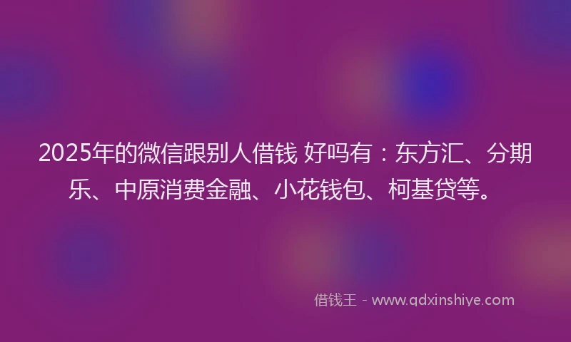 2025年的微信跟别人借钱 好吗有：东方汇、分期乐、中原消费金融、小花钱包、柯基贷等。