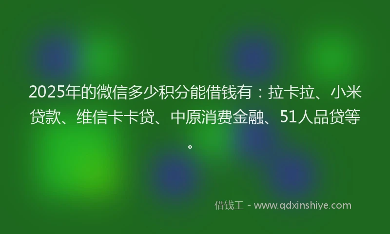 2025年的微信多少积分能借钱有：拉卡拉、小米贷款、维信卡卡贷、中原消费金融、51人品贷等。