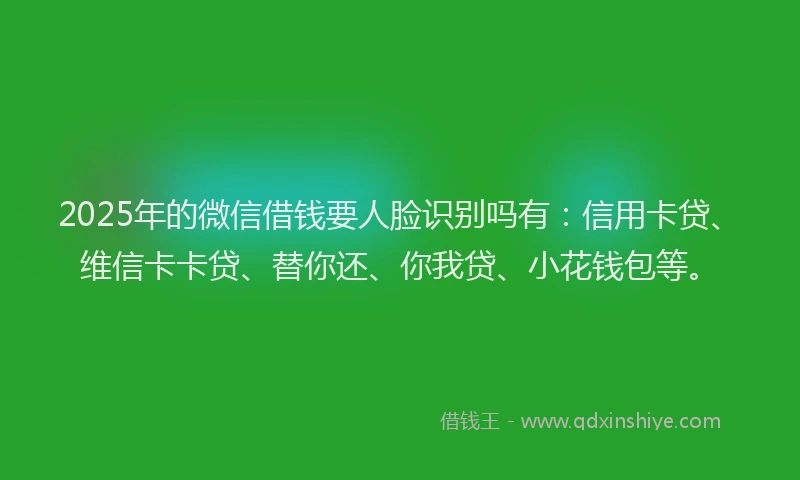2025年的微信借钱要人脸识别吗有：信用卡贷、维信卡卡贷、替你还、你我贷、小花钱包等。