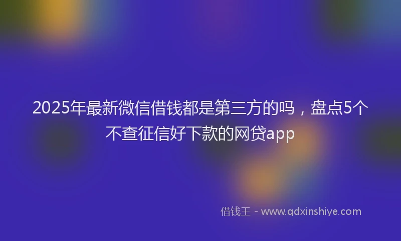 2025年最新微信借钱都是第三方的吗，盘点5个不查征信好下款的网贷app