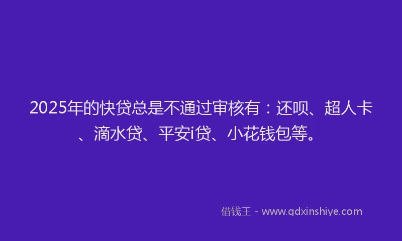 2025年的快贷总是不通过审核有：还呗、超人卡、滴水贷、平安i贷、小花钱包等。
