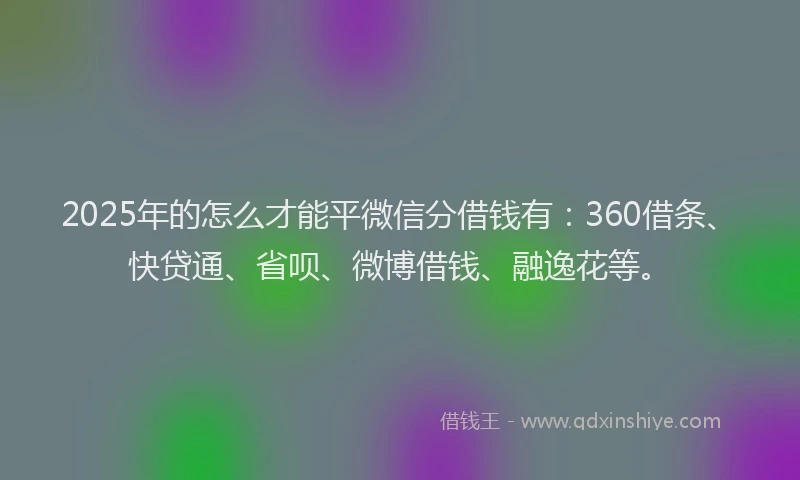 2025年的怎么才能平微信分借钱有：360借条、快贷通、省呗、微博借钱、融逸花等。