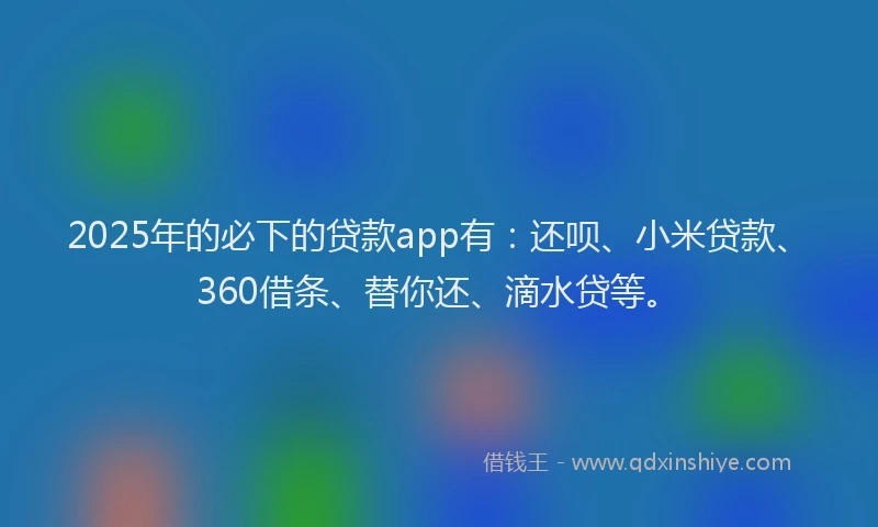 2025年的必下的贷款app有：还呗、小米贷款、360借条、替你还、滴水贷等。