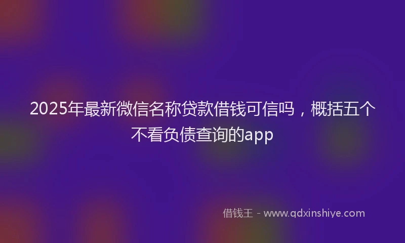 2025年最新微信名称贷款借钱可信吗，概括五个不看负债查询的app