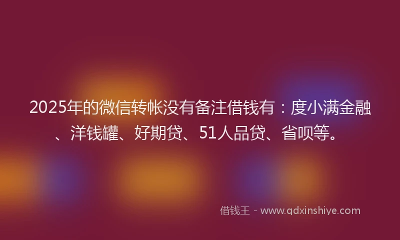 2025年的微信转帐没有备注借钱有：度小满金融、洋钱罐、好期贷、51人品贷、省呗等。