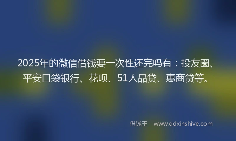 2025年的微信借钱要一次性还完吗有：投友圈、平安口袋银行、花呗、51人品贷、惠商贷等。