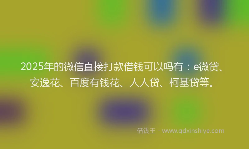 2025年的微信直接打款借钱可以吗有：e微贷、安逸花、百度有钱花、人人贷、柯基贷等。