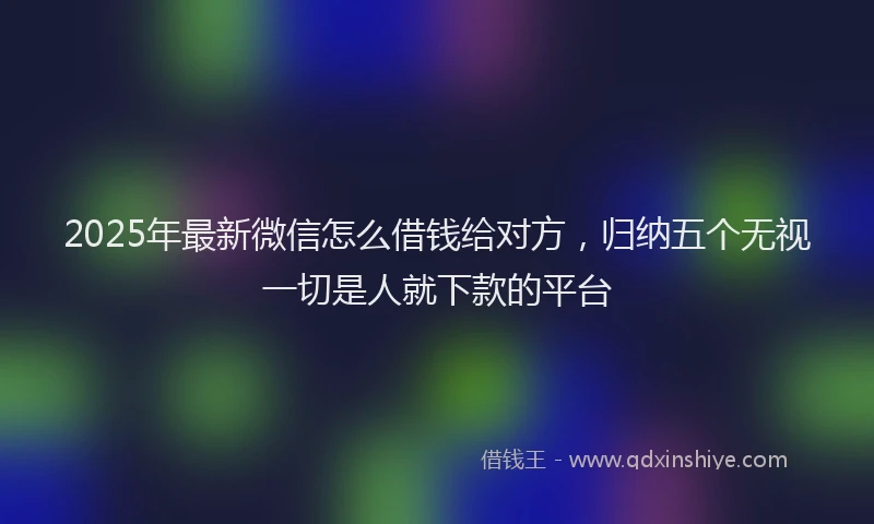 2025年最新微信怎么借钱给对方，归纳五个无视一切是人就下款的平台