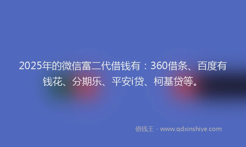 2025年的微信富二代借钱有：360借条、百度有钱花、分期乐、平安i贷、柯基贷等。