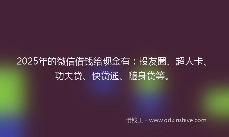 2025年的微信借钱给现金有：投友圈、超人卡、功夫贷、快贷通、随身贷等。