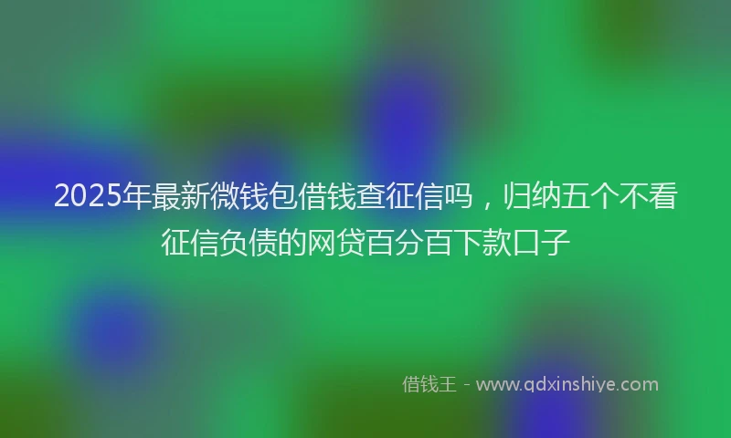 2025年最新微钱包借钱查征信吗，归纳五个不看征信负债的网贷百分百下款口子