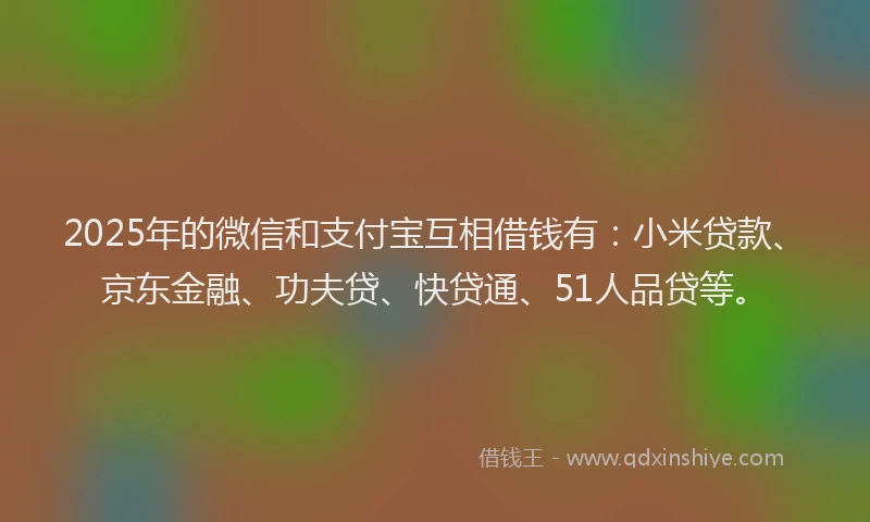 2025年的微信和支付宝互相借钱有：小米贷款、京东金融、功夫贷、快贷通、51人品贷等。