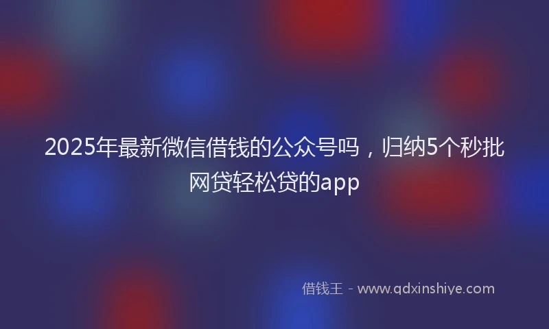 2025年最新微信借钱的公众号吗，归纳5个秒批网贷轻松贷的app