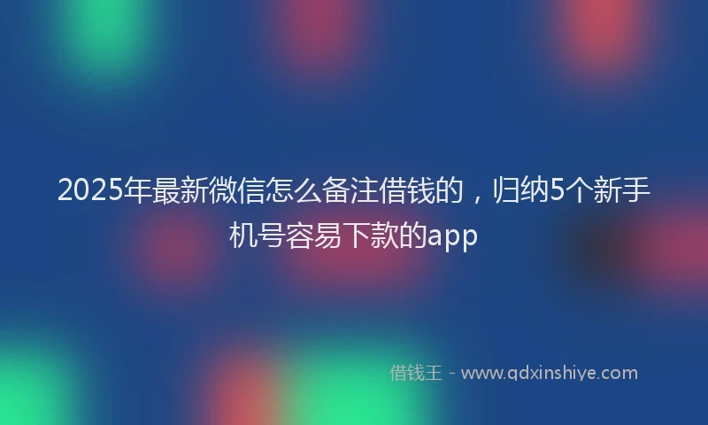 2025年最新微信怎么备注借钱的，归纳5个新手机号容易下款的app