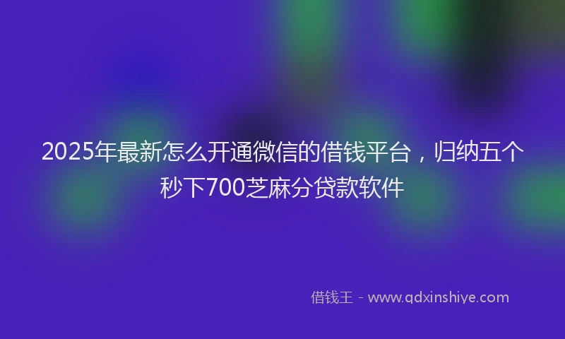 2025年最新怎么开通微信的借钱平台，归纳五个秒下700芝麻分贷款软件