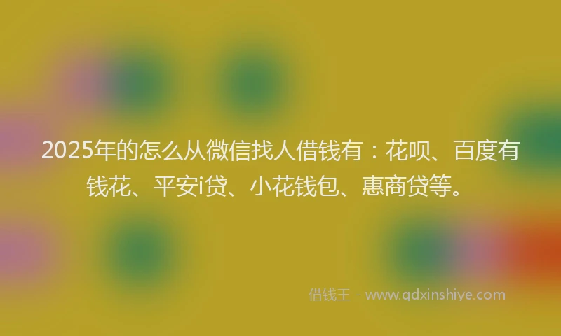 2025年的怎么从微信找人借钱有：花呗、百度有钱花、平安i贷、小花钱包、惠商贷等。