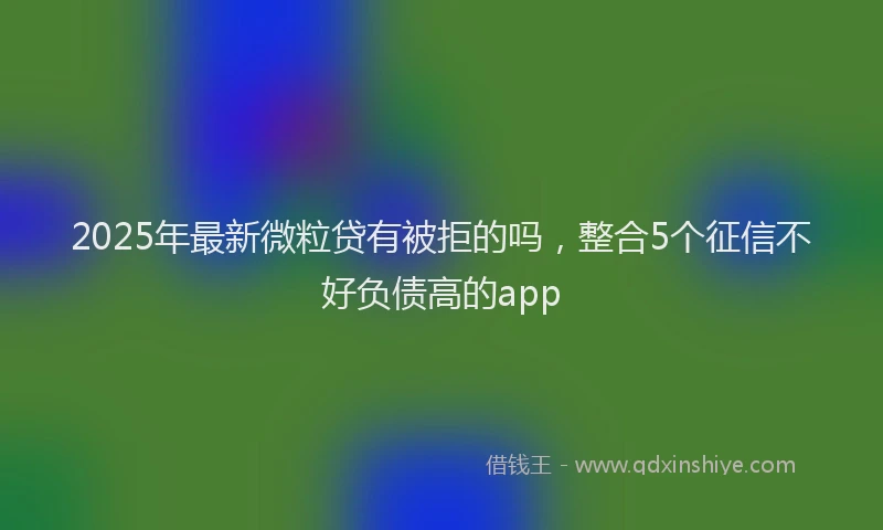 2025年最新微粒贷有被拒的吗，整合5个征信不好负债高的app