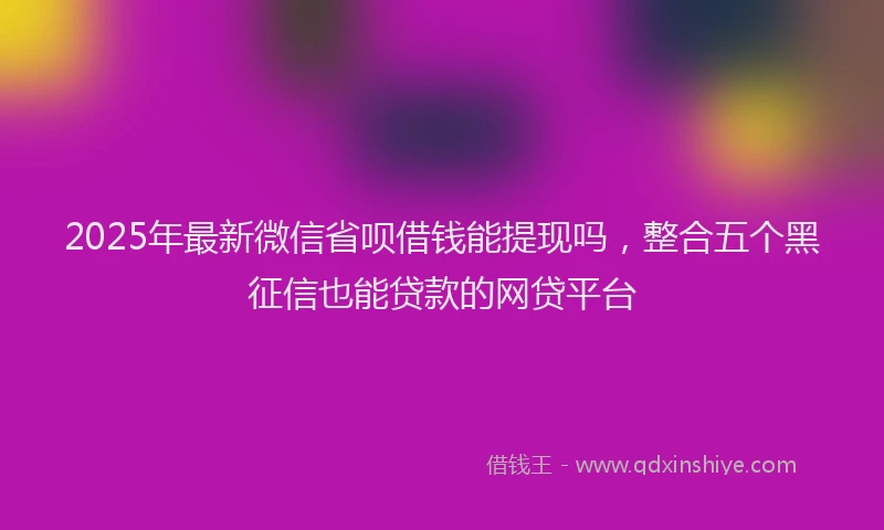 2025年最新微信省呗借钱能提现吗，整合五个黑征信也能贷款的网贷平台