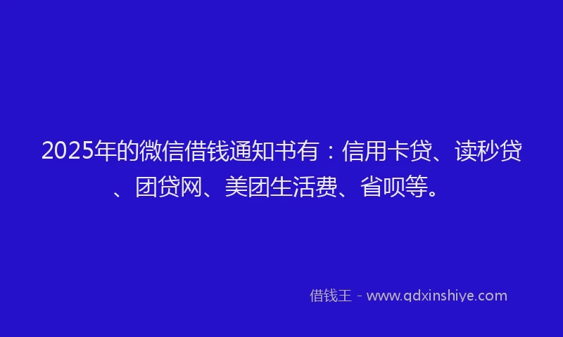 2025年的微信借钱通知书有：信用卡贷、读秒贷、团贷网、美团生活费、省呗等。