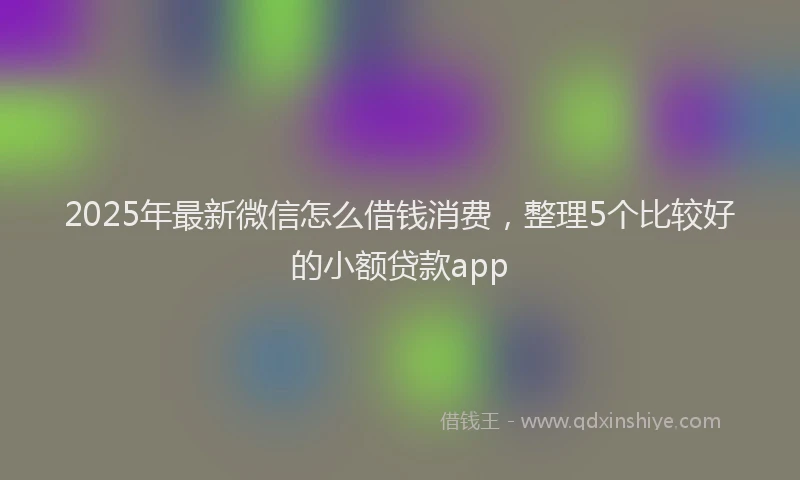 2025年最新微信怎么借钱消费，整理5个比较好的小额贷款app
