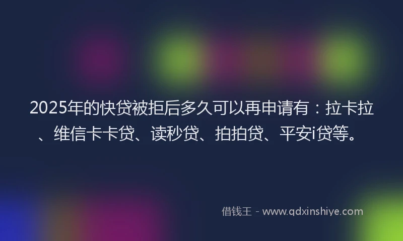 2025年的快贷被拒后多久可以再申请有：拉卡拉、维信卡卡贷、读秒贷、拍拍贷、平安i贷等。