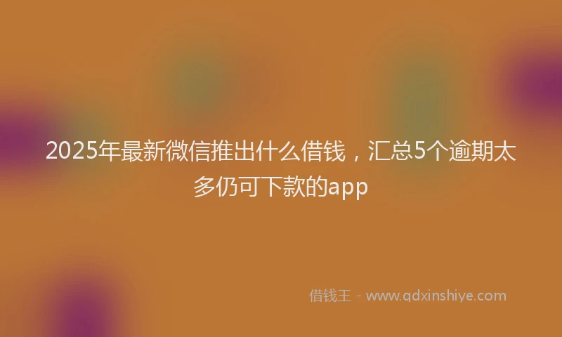 2025年最新微信推出什么借钱，汇总5个逾期太多仍可下款的app