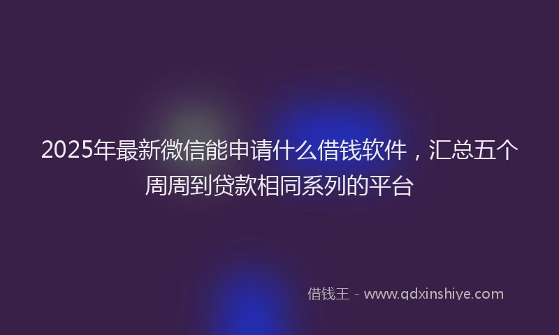 2025年最新微信能申请什么借钱软件，汇总五个周周到贷款相同系列的平台