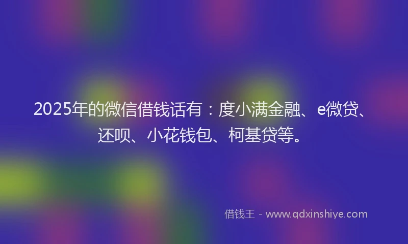 2025年的微信借钱话有：度小满金融、e微贷、还呗、小花钱包、柯基贷等。