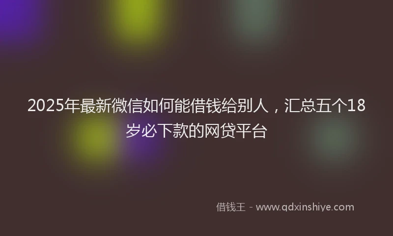 2025年最新微信如何能借钱给别人，汇总五个18岁必下款的网贷平台