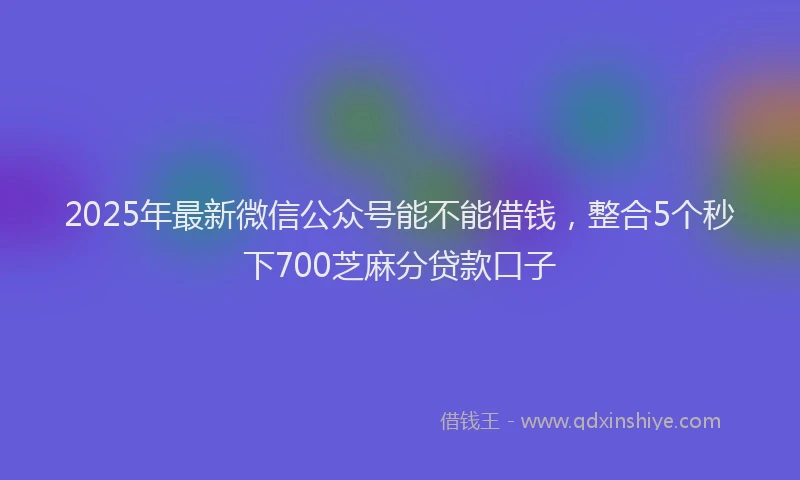 2025年最新微信公众号能不能借钱，整合5个秒下700芝麻分贷款口子