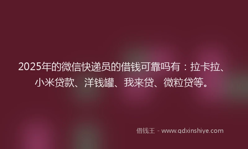 2025年的微信快递员的借钱可靠吗有：拉卡拉、小米贷款、洋钱罐、我来贷、微粒贷等。