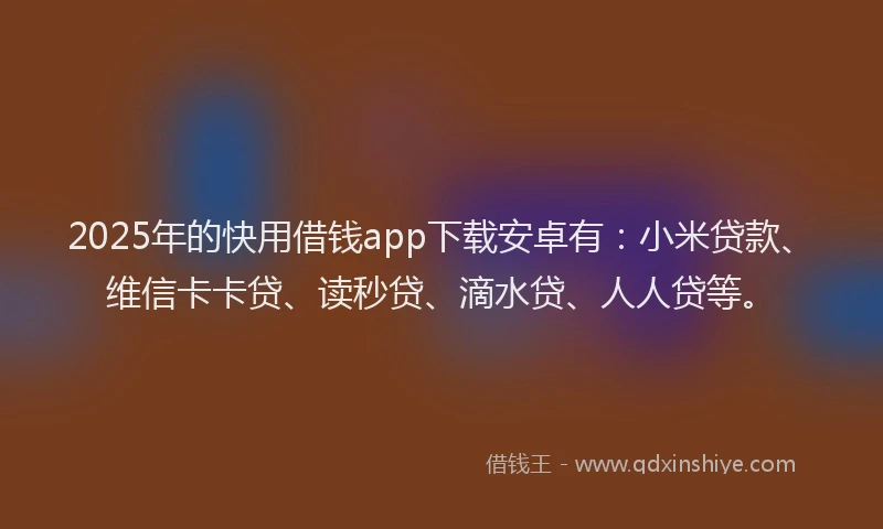2025年的快用借钱app下载安卓有：小米贷款、维信卡卡贷、读秒贷、滴水贷、人人贷等。