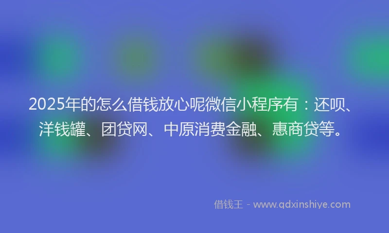 2025年的怎么借钱放心呢微信小程序有：还呗、洋钱罐、团贷网、中原消费金融、惠商贷等。