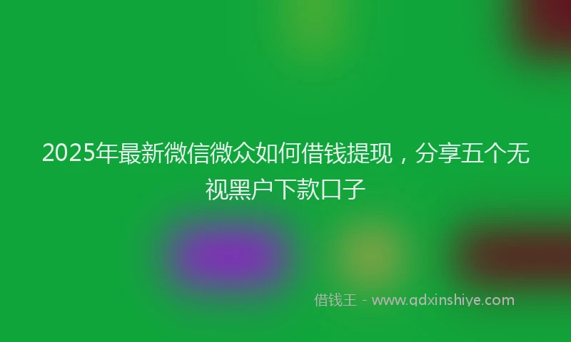 2025年最新微信微众如何借钱提现，分享五个无视黑户下款口子