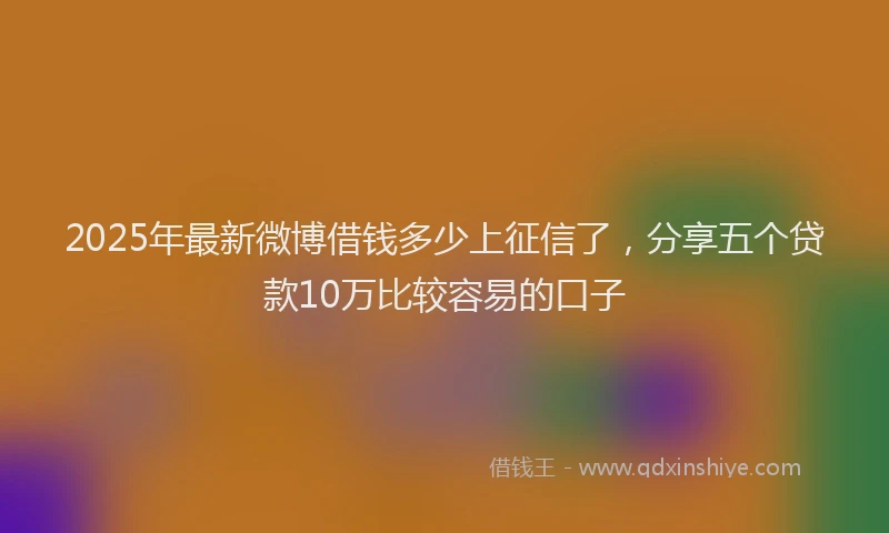 2025年最新微博借钱多少上征信了，分享五个贷款10万比较容易的口子