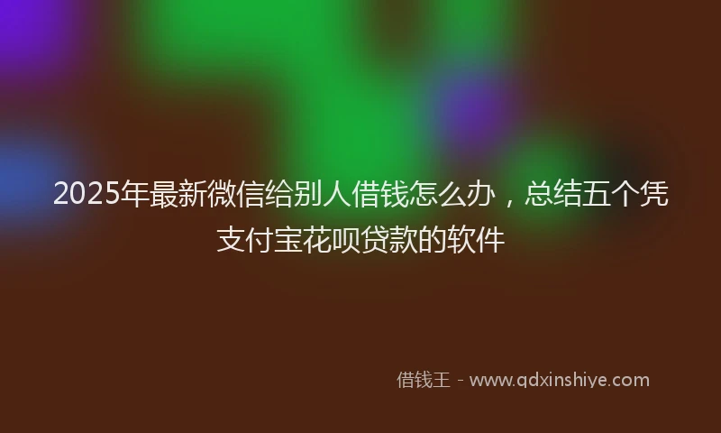 2025年最新微信给别人借钱怎么办，总结五个凭支付宝花呗贷款的软件