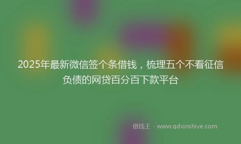 2025年最新微信签个条借钱，梳理五个不看征信负债的网贷百分百下款平台