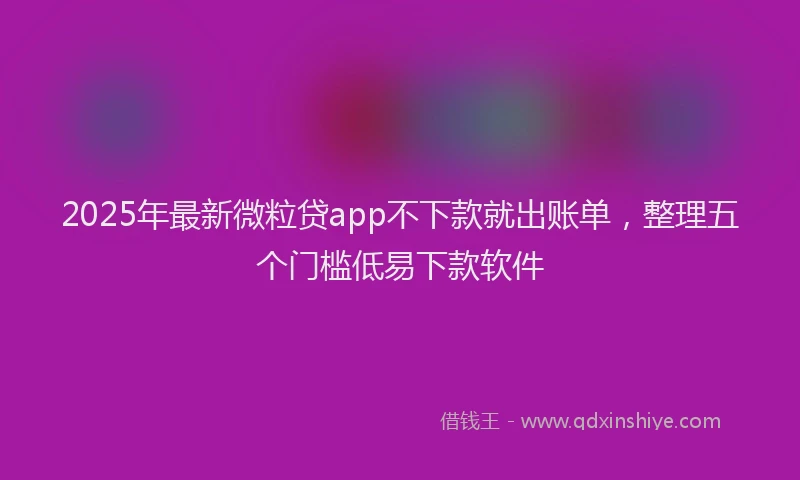 2025年最新微粒贷app不下款就出账单，整理五个门槛低易下款软件