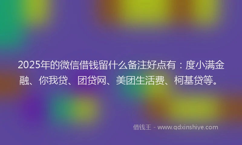 2025年的微信借钱留什么备注好点有：度小满金融、你我贷、团贷网、美团生活费、柯基贷等。