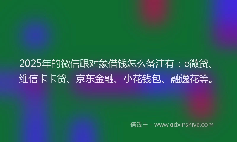 2025年的微信跟对象借钱怎么备注有：e微贷、维信卡卡贷、京东金融、小花钱包、融逸花等。