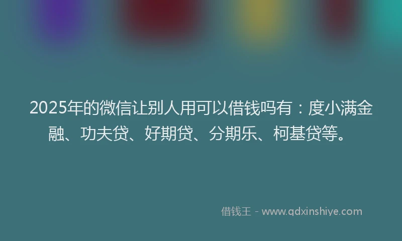 2025年的微信让别人用可以借钱吗有：度小满金融、功夫贷、好期贷、分期乐、柯基贷等。