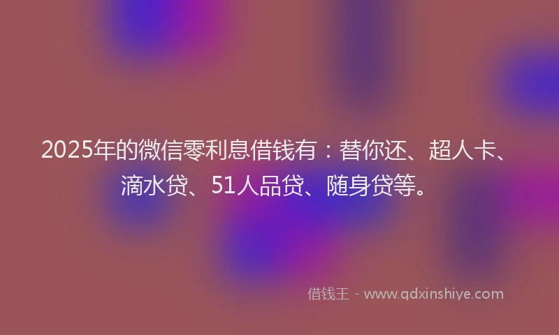 2025年的微信零利息借钱有：替你还、超人卡、滴水贷、51人品贷、随身贷等。