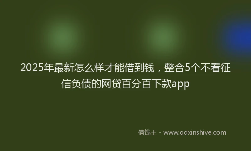 2025年最新怎么样才能借到钱，整合5个不看征信负债的网贷百分百下款app
