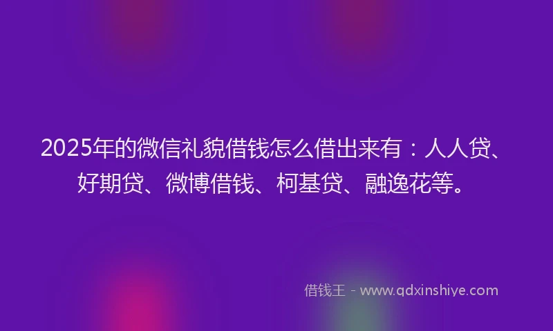 2025年的微信礼貌借钱怎么借出来有：人人贷、好期贷、微博借钱、柯基贷、融逸花等。