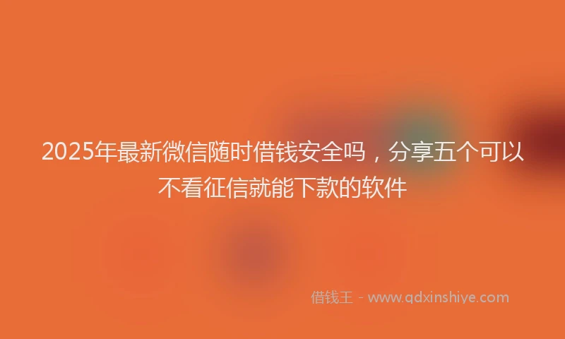 2025年最新微信随时借钱安全吗，分享五个可以不看征信就能下款的软件