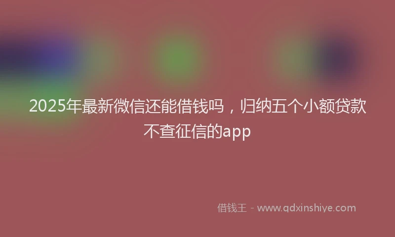 2025年最新微信还能借钱吗，归纳五个小额贷款不查征信的app