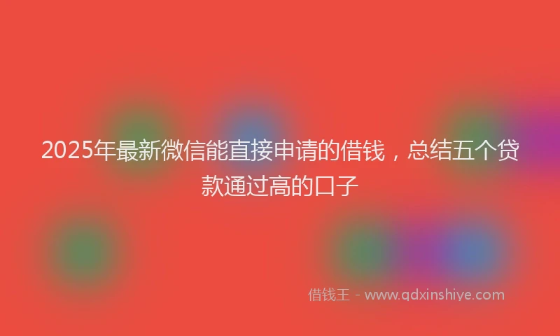 2025年最新微信能直接申请的借钱，总结五个贷款通过高的口子